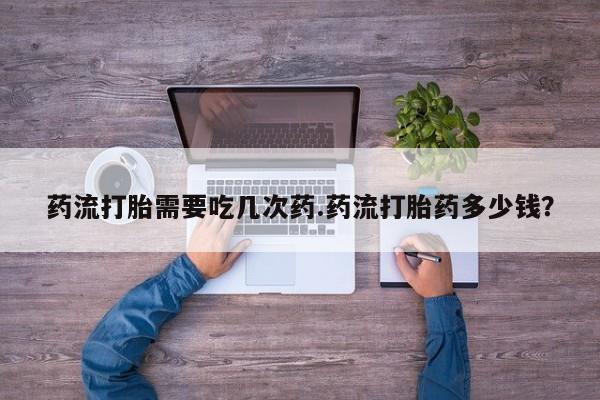 网上卖打胎药的微信药流打胎需要吃几次药.药流打胎药多少钱？
