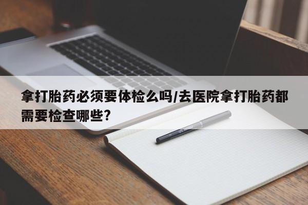 网上卖打胎药的微信拿打胎药必须要体检么吗/去医院拿打胎药都需要检查哪些?