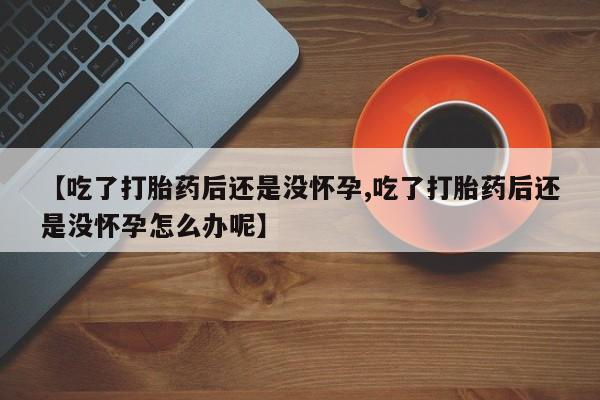 网上卖打胎药的微信【吃了打胎药后还是没怀孕,吃了打胎药后还是没怀孕怎么办呢】