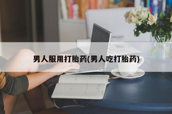 网上卖打胎药的微信男人服用打胎药(男人吃打胎药)