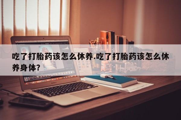 网上卖打胎药的微信吃了打胎药该怎么休养.吃了打胎药该怎么休养身体？