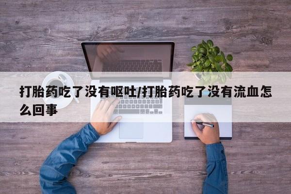 网上卖打胎药的微信打胎药吃了没有呕吐/打胎药吃了没有流血怎么回事