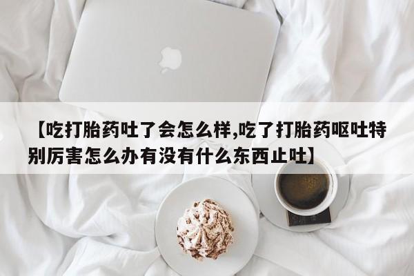 网上卖打胎药的微信【吃打胎药吐了会怎么样,吃了打胎药呕吐特别厉害怎么办有没有什么东西止吐】