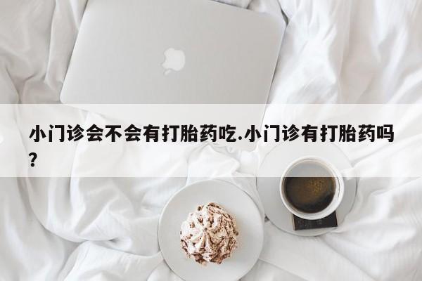 网上卖打胎药的微信小门诊会不会有打胎药吃.小门诊有打胎药吗？