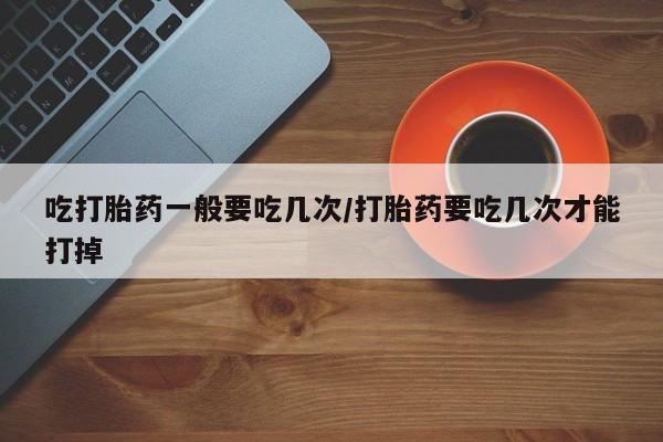 网上卖打胎药的微信吃打胎药一般要吃几次/打胎药要吃几次才能打掉