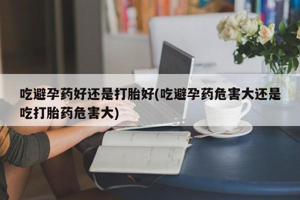 网上卖打胎药的微信吃避孕药好还是打胎好(吃避孕药危害大还是吃打胎药危害大)