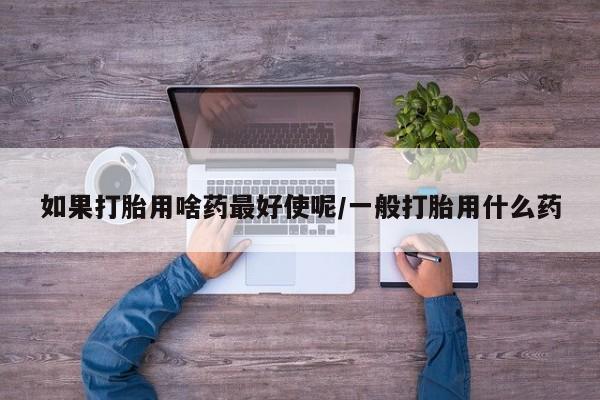 网上卖打胎药的微信如果打胎用啥药最好使呢/一般打胎用什么药