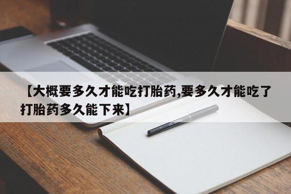 网上卖打胎药的微信【大概要多久才能吃打胎药,要多久才能吃了打胎药多久能下来】