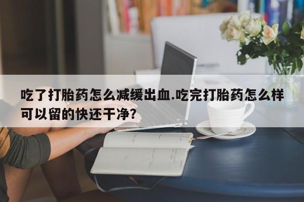 网上卖打胎药的微信吃了打胎药怎么减缓出血.吃完打胎药怎么样可以留的快还干净？