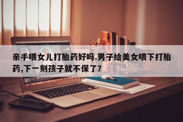 网上卖打胎药的微信亲手喂女儿打胎药好吗.男子给美女喂下打胎药,下一刻孩子就不保了？
