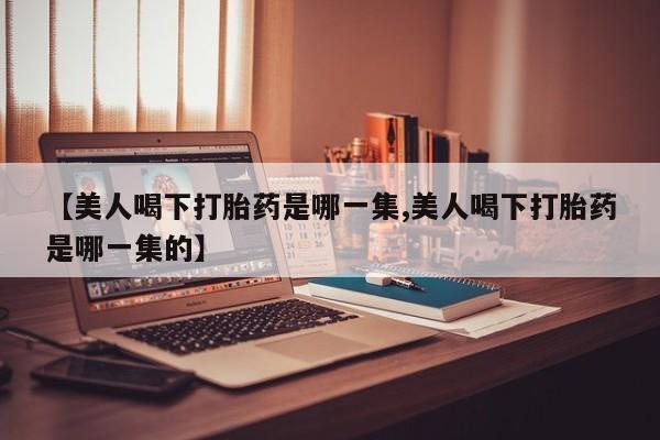 网上卖打胎药的微信【美人喝下打胎药是哪一集,美人喝下打胎药是哪一集的】
