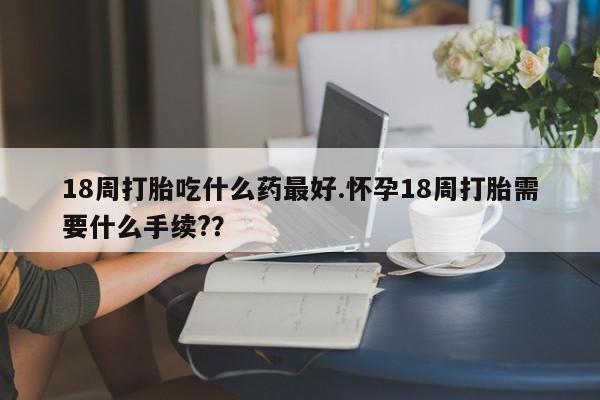 网上卖打胎药的微信18周打胎吃什么药最好.怀孕18周打胎需要什么手续??