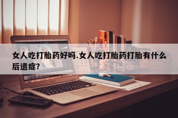 网上卖打胎药的微信女人吃打胎药好吗.女人吃打胎药打胎有什么后遗症？