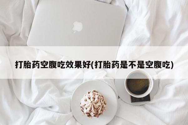 网上卖打胎药的微信打胎药空腹吃效果好(打胎药是不是空腹吃)