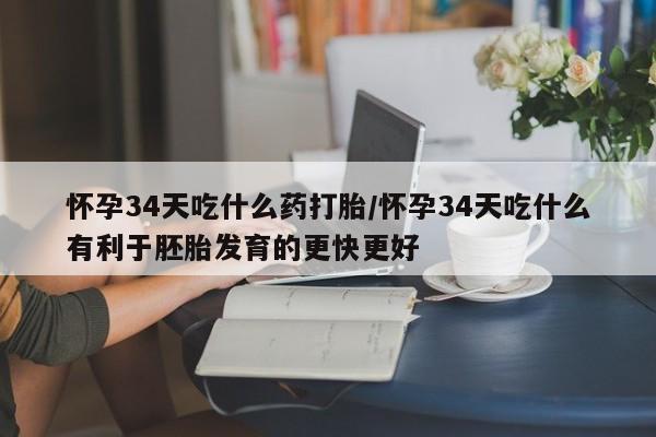 网上卖打胎药的微信怀孕34天吃什么药打胎/怀孕34天吃什么有利于胚胎发育的更快更好