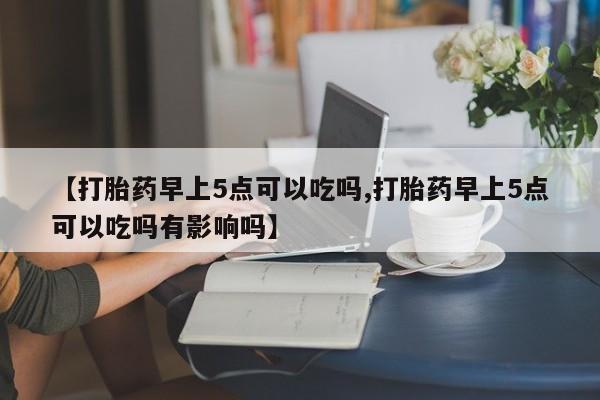 网上卖打胎药的微信【打胎药早上5点可以吃吗,打胎药早上5点可以吃吗有影响吗】