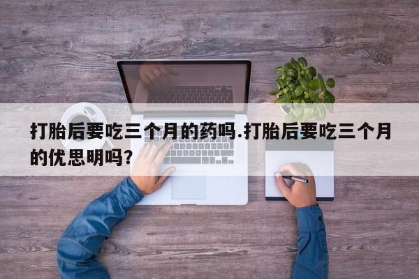 网上卖打胎药的微信打胎后要吃三个月的药吗.打胎后要吃三个月的优思明吗?