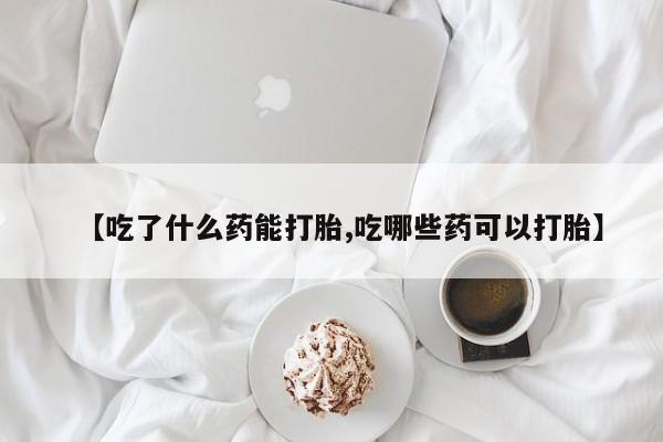 网上卖打胎药的微信【吃了什么药能打胎,吃哪些药可以打胎】