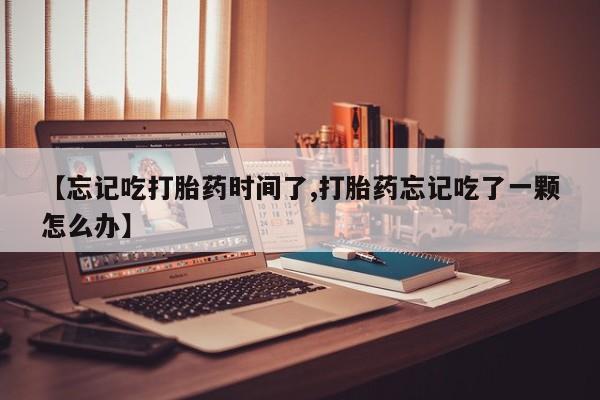 网上卖打胎药的微信【忘记吃打胎药时间了,打胎药忘记吃了一颗怎么办】