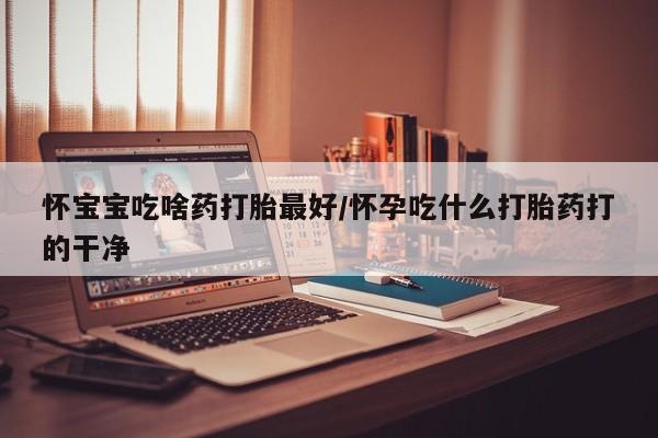 网上卖打胎药的微信怀宝宝吃啥药打胎最好/怀孕吃什么打胎药打的干净