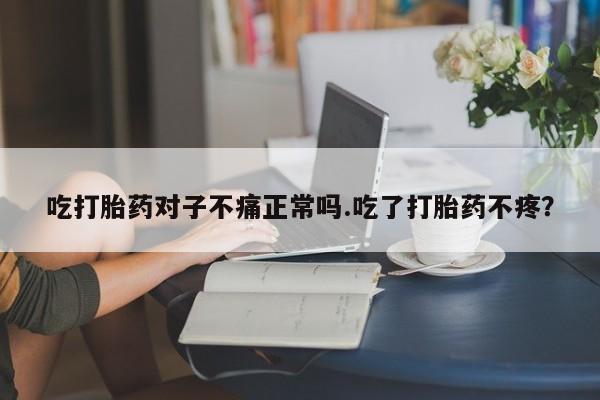 网上卖打胎药的微信吃打胎药对子不痛正常吗.吃了打胎药不疼?