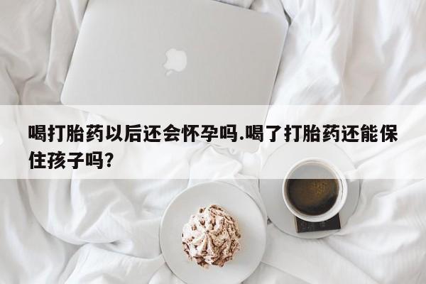 网上卖打胎药的微信喝打胎药以后还会怀孕吗.喝了打胎药还能保住孩子吗?