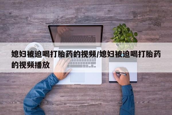 网上卖打胎药的微信媳妇被迫喝打胎药的视频/媳妇被迫喝打胎药的视频播放