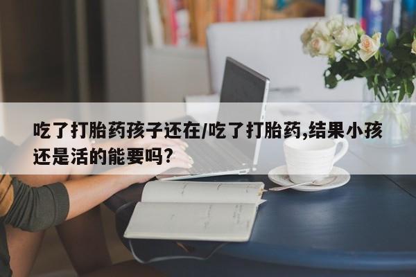 网上卖打胎药的微信吃了打胎药孩子还在/吃了打胎药,结果小孩还是活的能要吗?