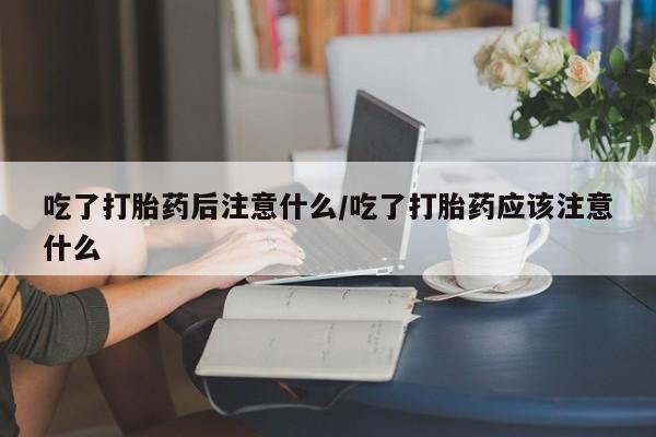 网上卖打胎药的微信吃了打胎药后注意什么/吃了打胎药应该注意什么