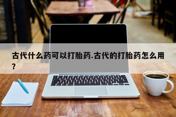 网上卖打胎药的微信古代什么药可以打胎药.古代的打胎药怎么用?