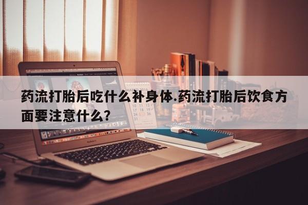 网上卖打胎药的微信药流打胎后吃什么补身体.药流打胎后饮食方面要注意什么？