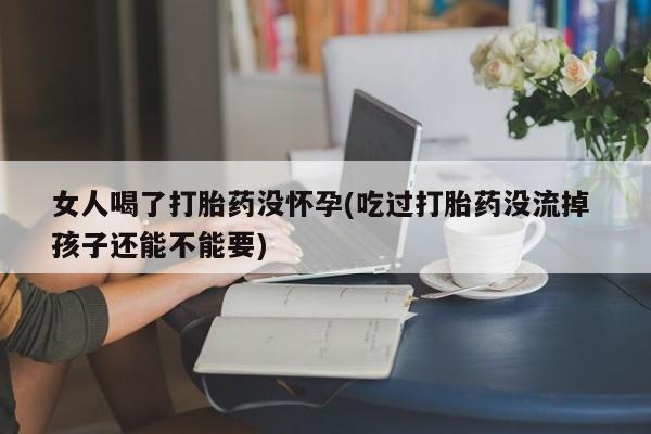 网上卖打胎药的微信女人喝了打胎药没怀孕(吃过打胎药没流掉 孩子还能不能要)