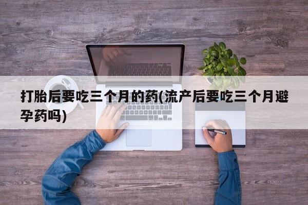 网上卖打胎药的微信打胎后要吃三个月的药(流产后要吃三个月避孕药吗)