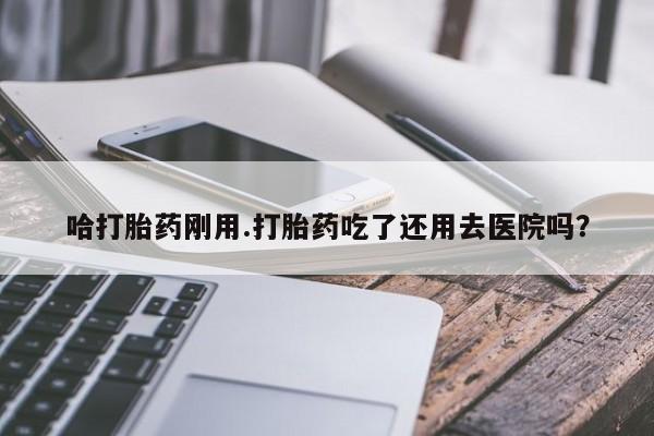 网上卖打胎药的微信哈打胎药刚用.打胎药吃了还用去医院吗？