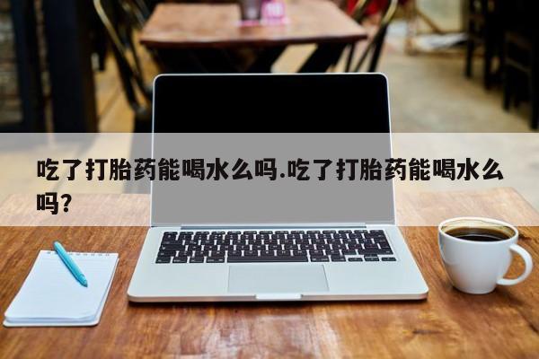 网上卖打胎药的微信吃了打胎药能喝水么吗.吃了打胎药能喝水么吗?