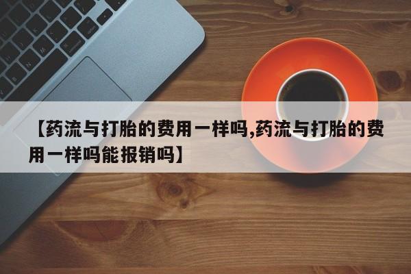 网上卖打胎药的微信【药流与打胎的费用一样吗,药流与打胎的费用一样吗能报销吗】