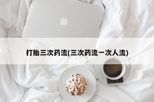 网上卖打胎药的微信打胎三次药流(三次药流一次人流)