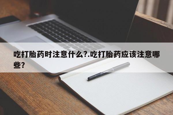 网上卖打胎药的微信吃打胎药时注意什么?.吃打胎药应该注意哪些?