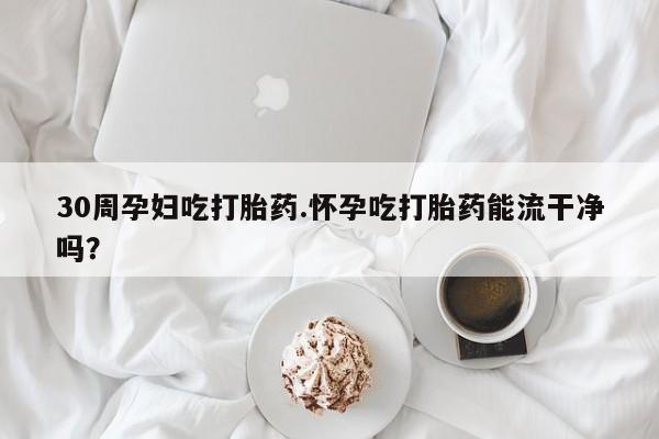 网上卖打胎药的微信30周孕妇吃打胎药.怀孕吃打胎药能流干净吗?