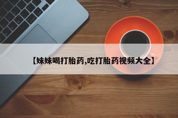 网上卖打胎药的微信【妹妹喝打胎药,吃打胎药视频大全】