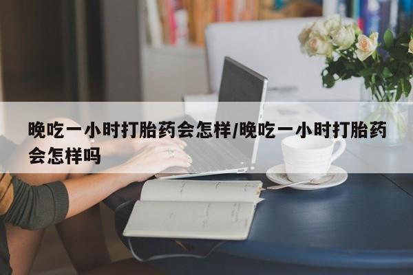 网上卖打胎药的微信晚吃一小时打胎药会怎样/晚吃一小时打胎药会怎样吗
