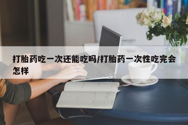 网上卖打胎药的微信打胎药吃一次还能吃吗/打胎药一次性吃完会怎样