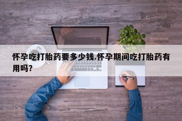 网上卖打胎药的微信怀孕吃打胎药要多少钱.怀孕期间吃打胎药有用吗?