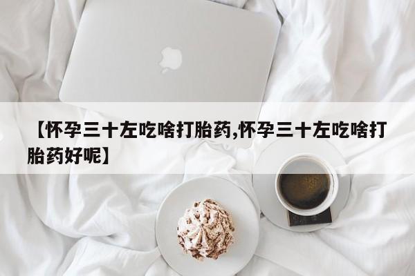 网上卖打胎药的微信【怀孕三十左吃啥打胎药,怀孕三十左吃啥打胎药好呢】