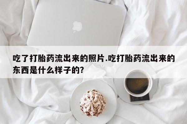 网上卖打胎药的微信吃了打胎药流出来的照片.吃打胎药流出来的东西是什么样子的?