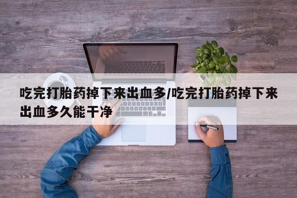 网上卖打胎药的微信吃完打胎药掉下来出血多/吃完打胎药掉下来出血多久能干净