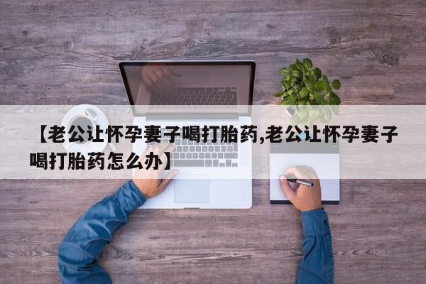 网上卖打胎药的微信【老公让怀孕妻子喝打胎药,老公让怀孕妻子喝打胎药怎么办】