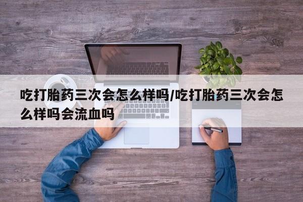 网上卖打胎药的微信吃打胎药三次会怎么样吗/吃打胎药三次会怎么样吗会流血吗