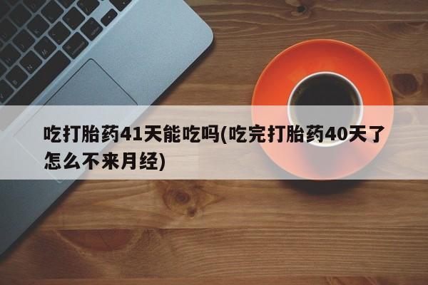 网上卖打胎药的微信吃打胎药41天能吃吗(吃完打胎药40天了怎么不来月经)