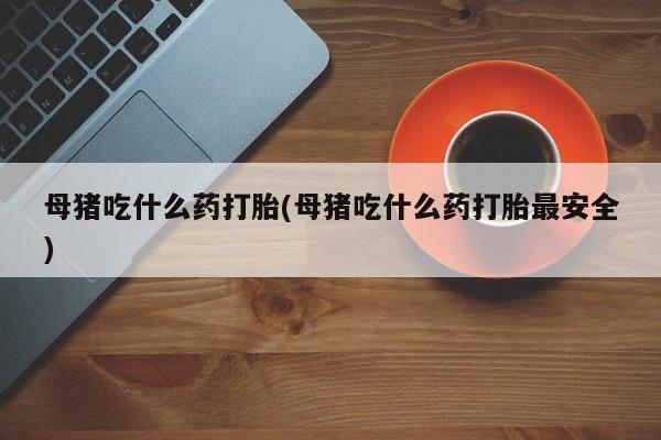 网上卖打胎药的微信母猪吃什么药打胎(母猪吃什么药打胎最安全)